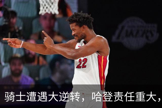 骑士遭遇大逆转，哈登责任重大，詹姆斯与马克西提升76人实力